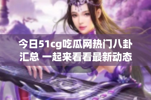 今日51cg吃瓜网热门八卦汇总 一起来看看最新动态吧