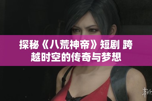探秘《八荒神帝》短剧 跨越时空的传奇与梦想