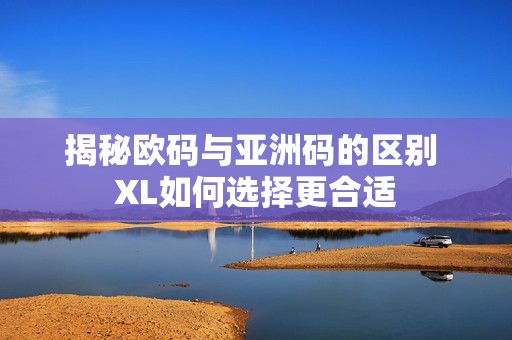 揭秘欧码与亚洲码的区别 XL如何选择更合适
