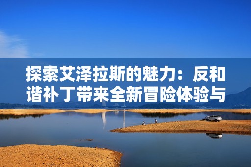 探索艾泽拉斯的魅力：反和谐补丁带来全新冒险体验与策略挑战