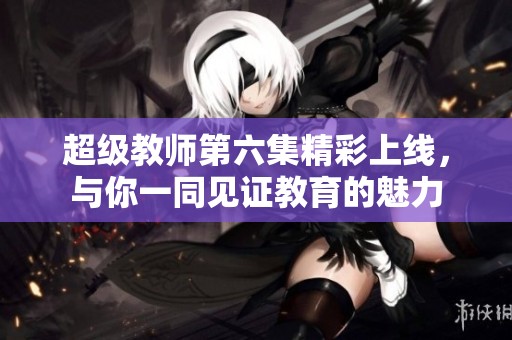 超级教师第六集精彩上线，与你一同见证教育的魅力