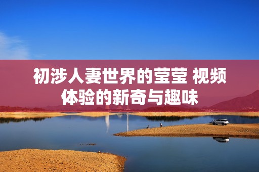 初涉人妻世界的莹莹 视频体验的新奇与趣味