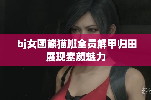  bj女团熊猫班全员解甲归田展现素颜魅力