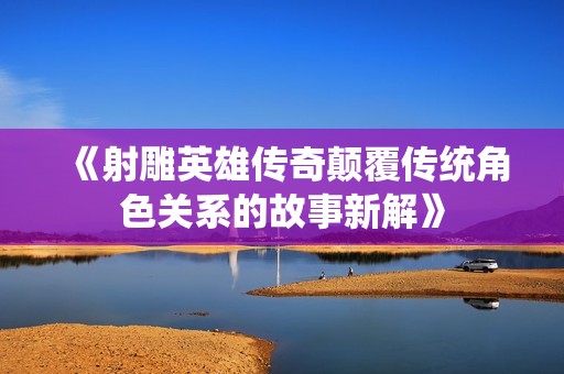 《射雕英雄传奇颠覆传统角色关系的故事新解》