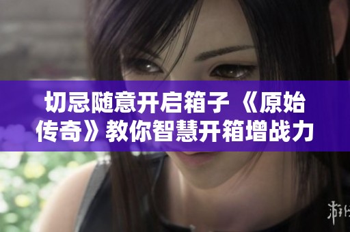 切忌随意开启箱子 《原始传奇》教你智慧开箱增战力