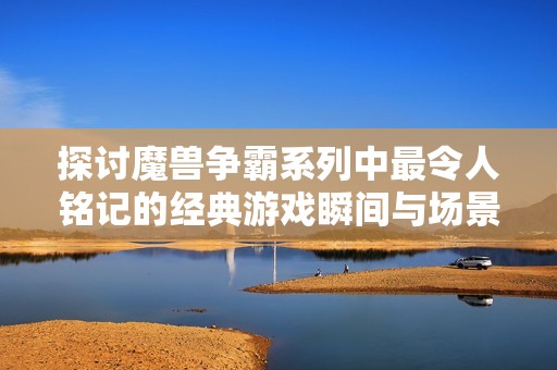 探讨魔兽争霸系列中最令人铭记的经典游戏瞬间与场景
