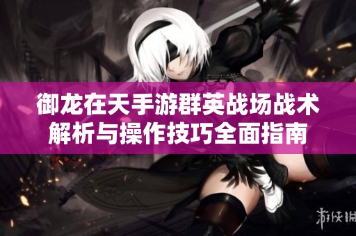 御龙在天手游群英战场战术解析与操作技巧全面指南