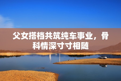 父女搭档共筑纯车事业，骨科情深寸寸相随
