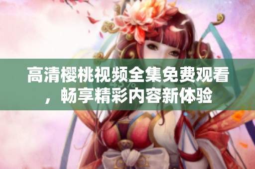 高清樱桃视频全集免费观看，畅享精彩内容新体验