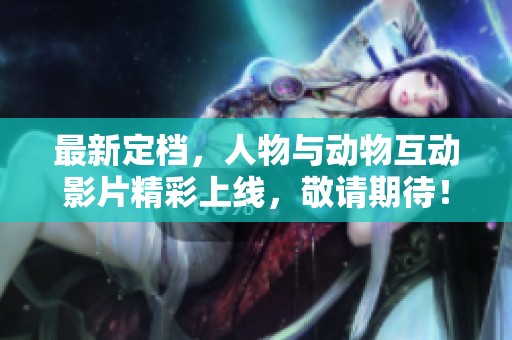 最新定档，人物与动物互动影片精彩上线，敬请期待！