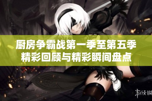 厨房争霸战第一季至第五季精彩回顾与精彩瞬间盘点