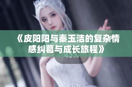 《皮阳阳与秦玉洁的复杂情感纠葛与成长旅程》