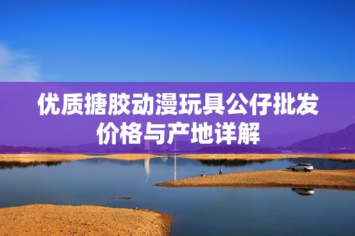 优质搪胶动漫玩具公仔批发价格与产地详解