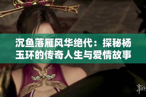 沉鱼落雁风华绝代：探秘杨玉环的传奇人生与爱情故事