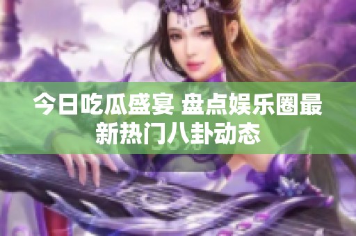 今日吃瓜盛宴 盘点娱乐圈最新热门八卦动态