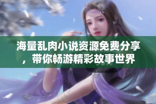 海量乱肉小说资源免费分享，带你畅游精彩故事世界
