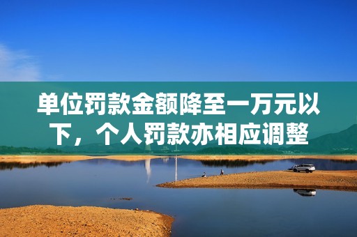 单位罚款金额降至一万元以下，个人罚款亦相应调整