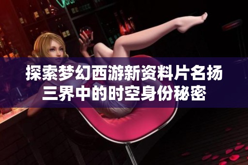 探索梦幻西游新资料片名扬三界中的时空身份秘密