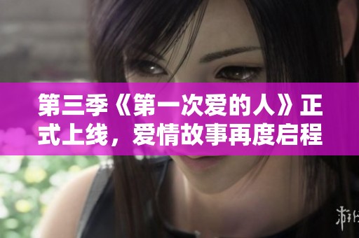 第三季《第一次爱的人》正式上线，爱情故事再度启程