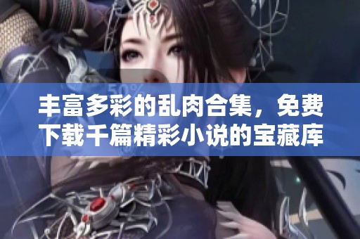丰富多彩的乱肉合集，免费下载千篇精彩小说的宝藏库