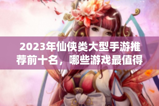 2023年仙侠类大型手游推荐前十名，哪些游戏最值得一试