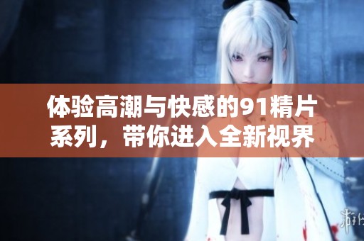 体验高潮与快感的91精片系列，带你进入全新视界