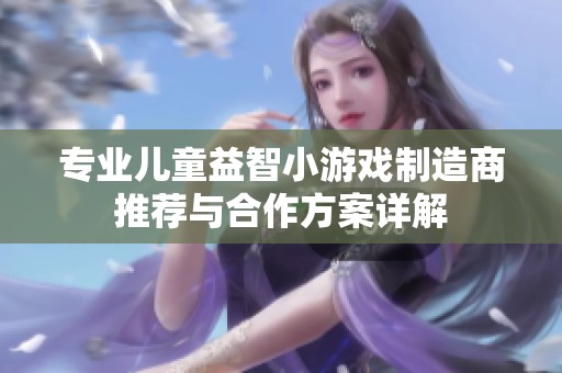 专业儿童益智小游戏制造商推荐与合作方案详解