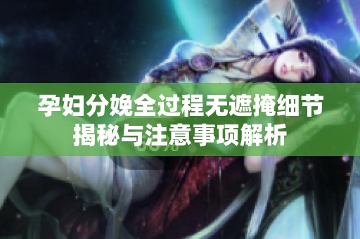 孕妇分娩全过程无遮掩细节揭秘与注意事项解析