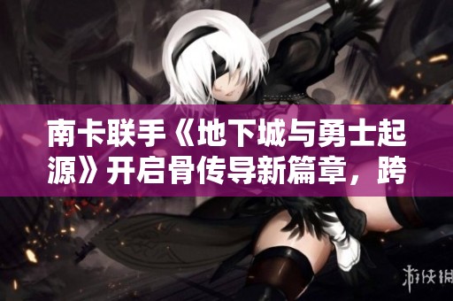 南卡联手《地下城与勇士起源》开启骨传导新篇章，跨界创新再升级