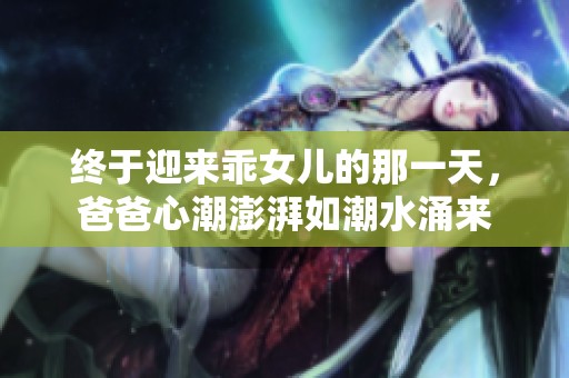 终于迎来乖女儿的那一天，爸爸心潮澎湃如潮水涌来
