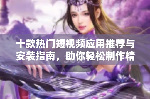 十款热门短视频应用推荐与安装指南，助你轻松制作精彩内容