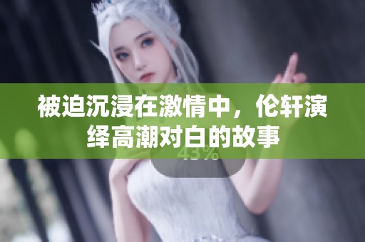 被迫沉浸在激情中，伦轩演绎高潮对白的故事