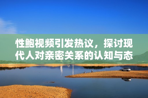 性鲍视频引发热议，探讨现代人对亲密关系的认知与态度