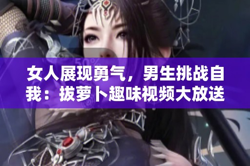 女人展现勇气，男生挑战自我：拔萝卜趣味视频大放送