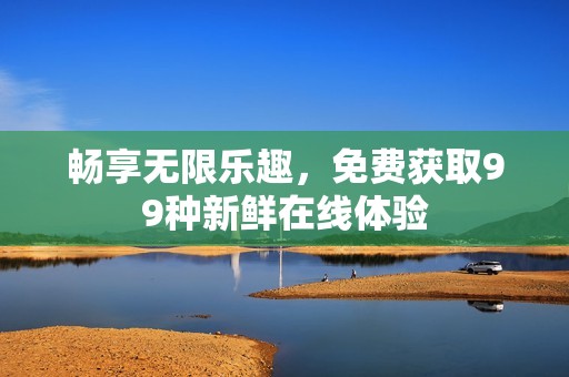 畅享无限乐趣，免费获取99种新鲜在线体验