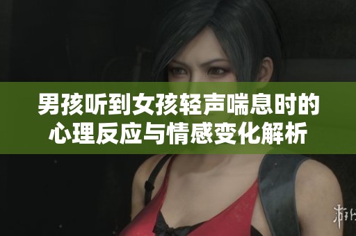 男孩听到女孩轻声喘息时的心理反应与情感变化解析