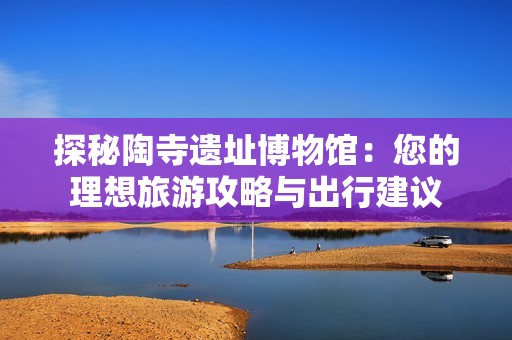 探秘陶寺遗址博物馆：您的理想旅游攻略与出行建议