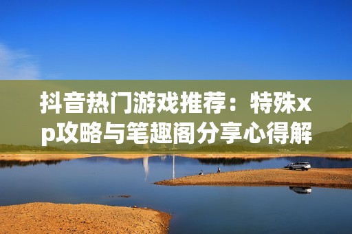 抖音热门游戏推荐：特殊xp攻略与笔趣阁分享心得解析