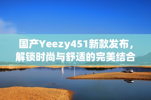 国产Yeezy451新款发布，解锁时尚与舒适的完美结合