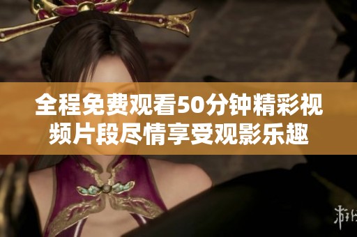 全程免费观看50分钟精彩视频片段尽情享受观影乐趣