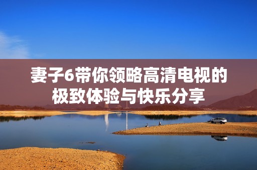 妻子6带你领略高清电视的极致体验与快乐分享