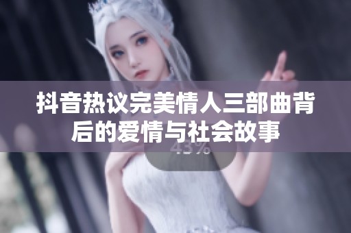 抖音热议完美情人三部曲背后的爱情与社会故事