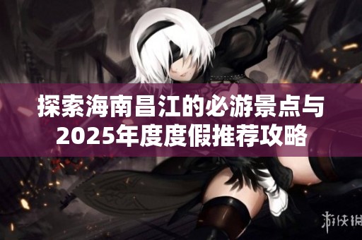 探索海南昌江的必游景点与2025年度度假推荐攻略