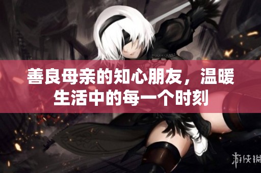 善良母亲的知心朋友，温暖生活中的每一个时刻