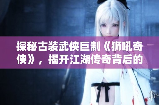 探秘古装武侠巨制《狮吼奇侠》，揭开江湖传奇背后的故事