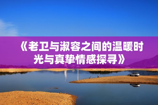 《老卫与淑容之间的温暖时光与真挚情感探寻》