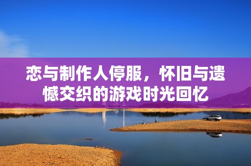 恋与制作人停服，怀旧与遗憾交织的游戏时光回忆