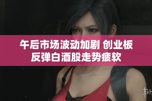 午后市场波动加剧 创业板反弹白酒股走势疲软