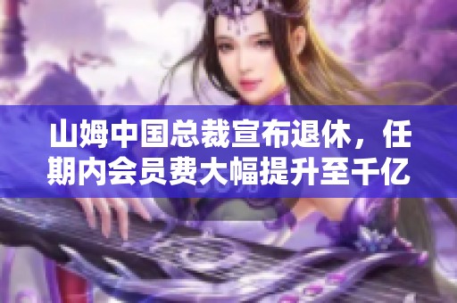 山姆中国总裁宣布退休，任期内会员费大幅提升至千亿收入