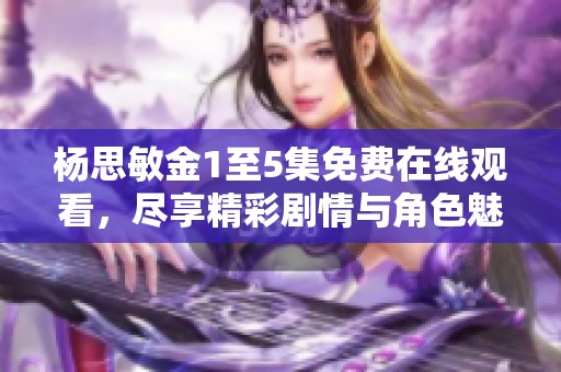 杨思敏金1至5集免费在线观看，尽享精彩剧情与角色魅力